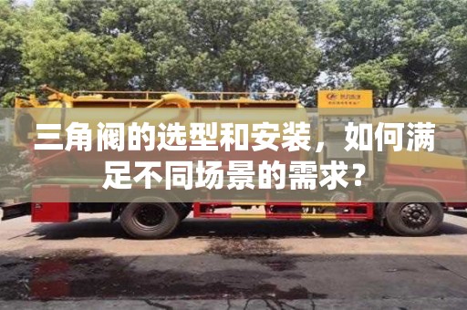 南京三角阀的选型和安装，如何满足不同场景的需求？