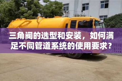 北京三角阀的选型和安装，如何满足不同管道系统的使用要求？