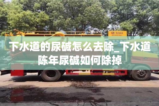 绍兴下水道的尿碱怎么去除_下水道陈年尿碱如何除掉