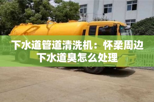 下水道管道清洗机：怀柔周边下水道臭怎么处理