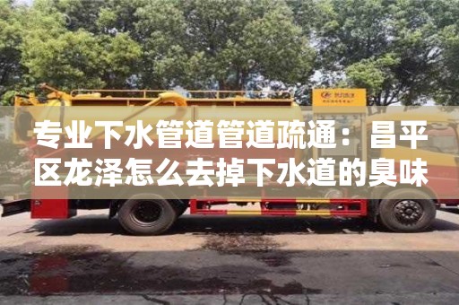 石家庄专业下水管道管道疏通：昌平区龙泽怎么去掉下水道的臭味