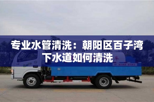唐山专业水管清洗：朝阳区百子湾下水道如何清洗