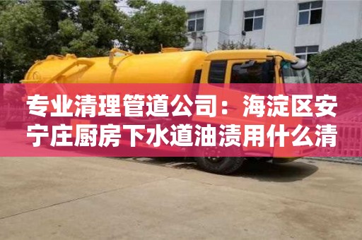 深圳专业清理管道公司：海淀区安宁庄厨房下水道油渍用什么清洗好