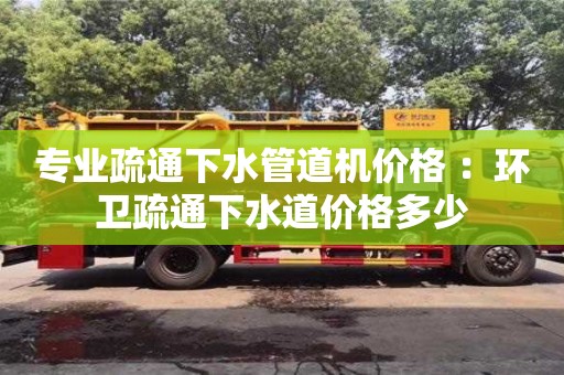 昆明专业疏通下水管道机价格 ：环卫疏通下水道价格多少