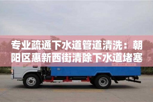 专业疏通下水道管道清洗：朝阳区惠新西街清除下水道堵塞