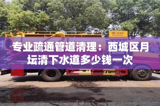 专业疏通管道清理：西城区月坛清下水道多少钱一次