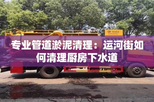 北京专业管道淤泥清理：运河街如何清理厨房下水道