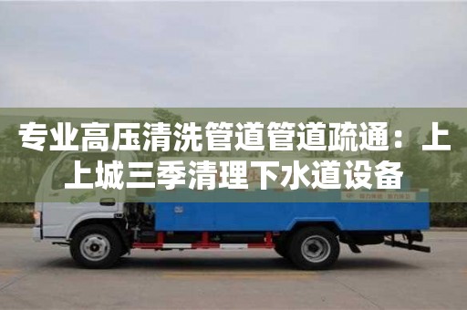 专业高压清洗管道管道疏通：上上城三季清理下水道设备