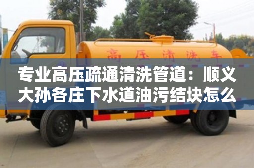 武汉专业高压疏通清洗管道：顺义大孙各庄下水道油污结块怎么清理