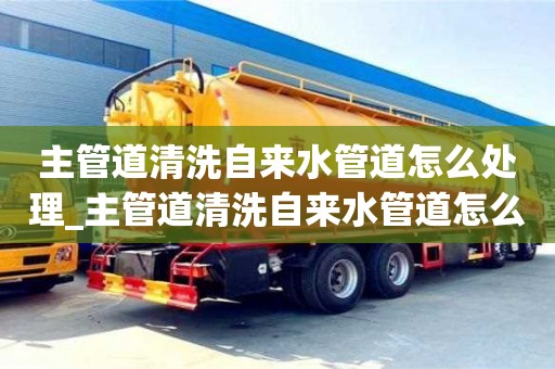 北京主管道清洗自来水管道怎么处理_主管道清洗自来水管道怎么处理好