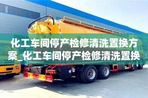 北京化工车间停产检修清洗置换方案_化工车间停产检修清洗置换方案及流程