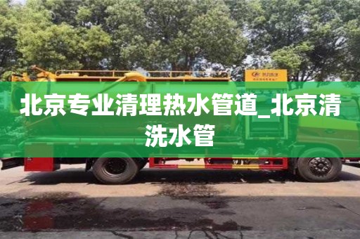 北京北京专业清理热水管道_北京清洗水管