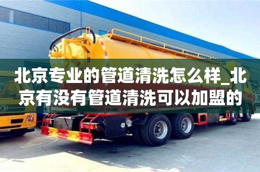 北京北京专业的管道清洗怎么样_北京有没有管道清洗可以加盟的