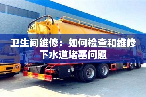 北京卫生间维修：如何检查和维修下水道堵塞问题