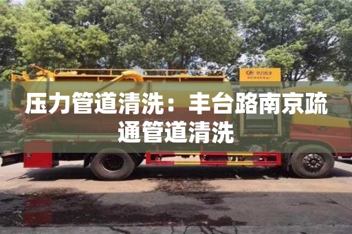 北京压力管道清洗：丰台路南京疏通管道清洗