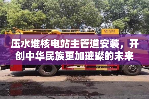 北京压水堆核电站主管道安装，开创中华民族更加璀璨的未来