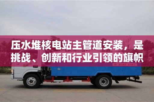 北京压水堆核电站主管道安装，是挑战、创新和行业引领的旗帜