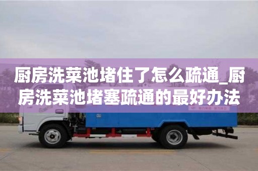 北京厨房洗菜池堵住了怎么疏通_厨房洗菜池堵塞疏通的最好办法