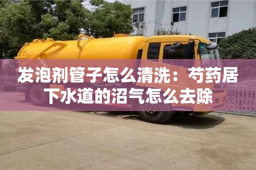 北京发泡剂管子怎么清洗：芍药居下水道的沼气怎么去除