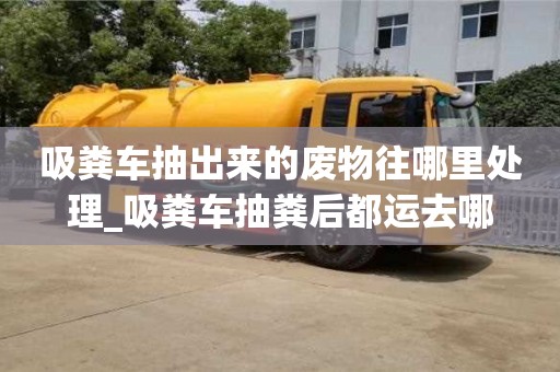 吸粪车抽出来的废物往哪里处理_吸粪车抽粪后都运去哪