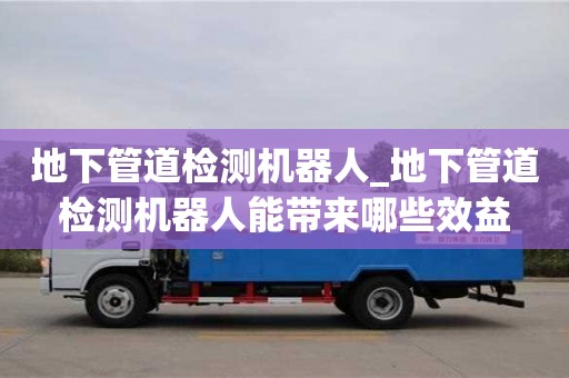 上海地下管道检测机器人_地下管道检测机器人能带来哪些效益