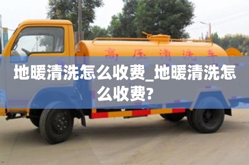 地暖清洗怎么收费_地暖清洗怎么收费?