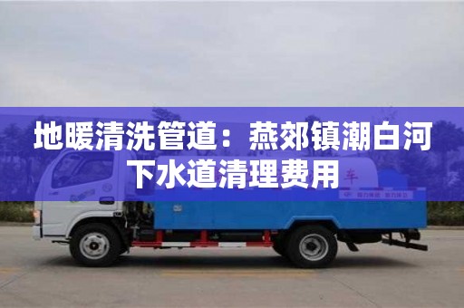 长沙地暖清洗管道：燕郊镇潮白河下水道清理费用