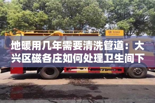 北京地暖用几年需要清洗管道：大兴区磁各庄如何处理卫生间下水道臭味