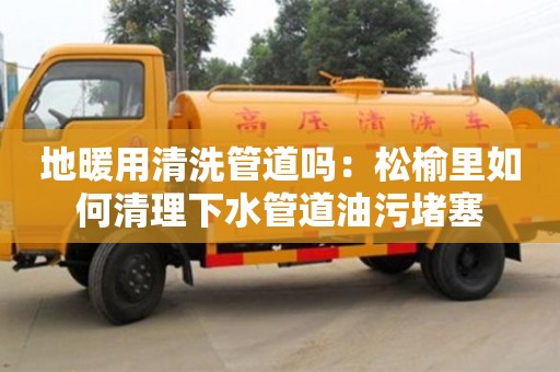 唐山地暖用清洗管道吗：松榆里如何清理下水管道油污堵塞
