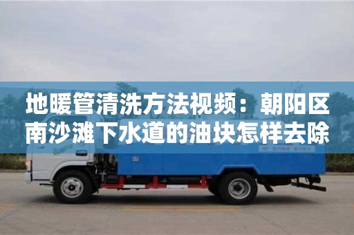 长沙地暖管清洗方法视频：朝阳区南沙滩下水道的油块怎样去除