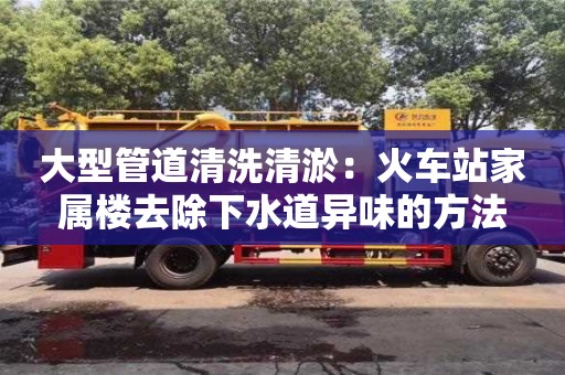大型管道清洗清淤：火车站家属楼去除下水道异味的方法
