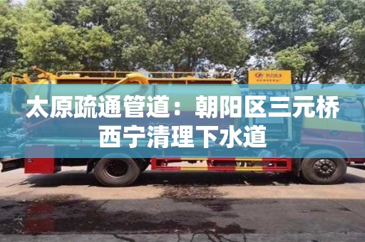 太原疏通管道：朝阳区三元桥西宁清理下水道
