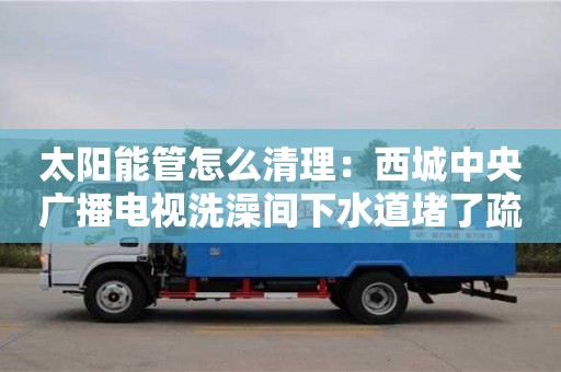 深圳太阳能管怎么清理：西城中央广播电视洗澡间下水道堵了疏通窍门