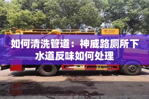 北京如何清洗管道：神威路厕所下水道反味如何处理
