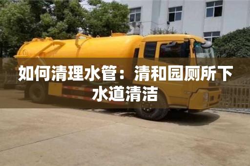 北京如何清理水管：清和园厕所下水道清洁