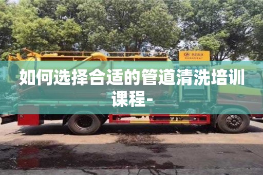 如何选择合适的管道清洗培训课程-