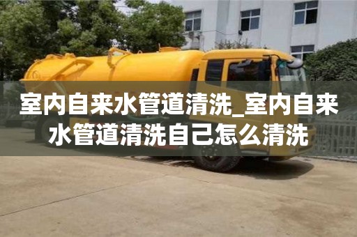 室内自来水管道清洗_室内自来水管道清洗自己怎么清洗