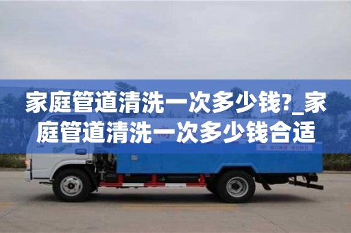 家庭管道清洗一次多少钱?_家庭管道清洗一次多少钱合适