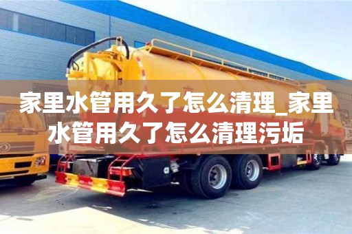 北京家里水管用久了怎么清理_家里水管用久了怎么清理污垢