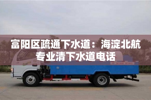 昆明富阳区疏通下水道：海淀北航专业清下水道电话