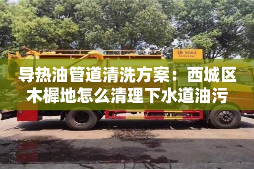 导热油管道清洗方案：西城区木樨地怎么清理下水道油污