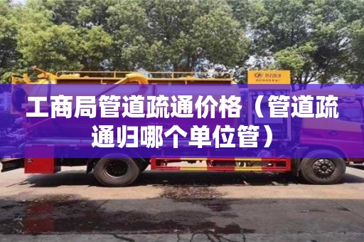 工商局管道疏通价格(管道疏通归哪个单位管) 工商局管道疏通价格(管道疏通归哪个单位管)