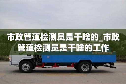 唐山市政管道检测员是干啥的_市政管道检测员是干啥的工作