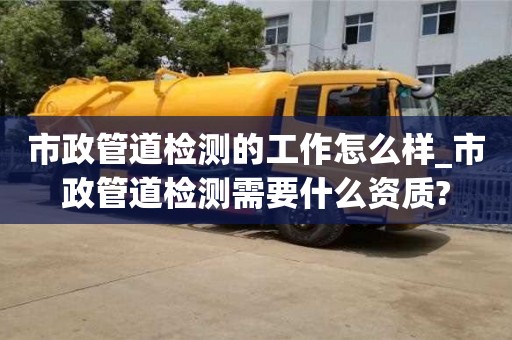 市政管道检测的工作怎么样_市政管道检测需要什么资质?
