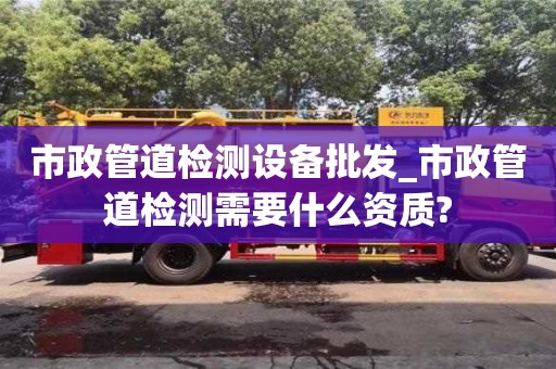 市政管道检测设备批发_市政管道检测需要什么资质?