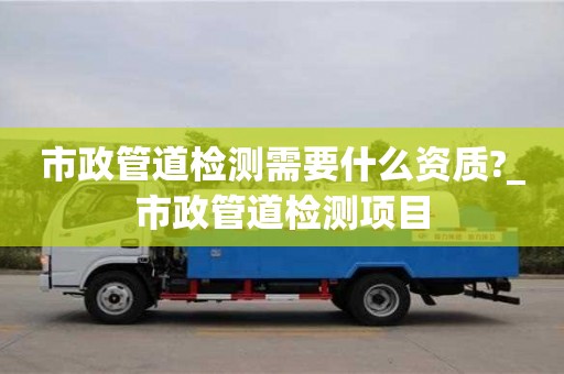 北京市政管道检测需要什么资质?_市政管道检测项目