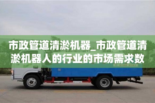 市政管道清淤机器_市政管道清淤机器人的行业的市场需求数据