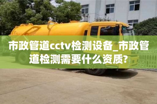 北京市政管道cctv检测设备_市政管道检测需要什么资质?
