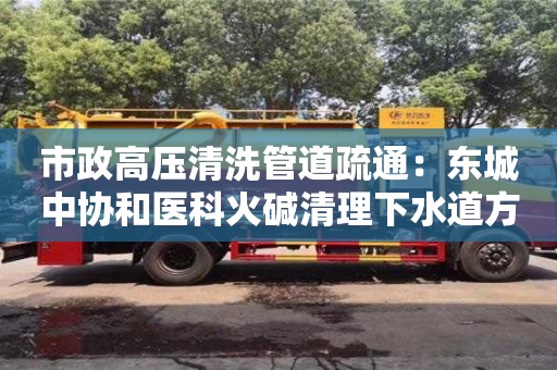太原市政高压清洗管道疏通：东城中协和医科火碱清理下水道方法