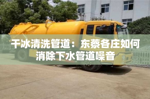 干冰清洗管道：东蔡各庄如何消除下水管道噪音
